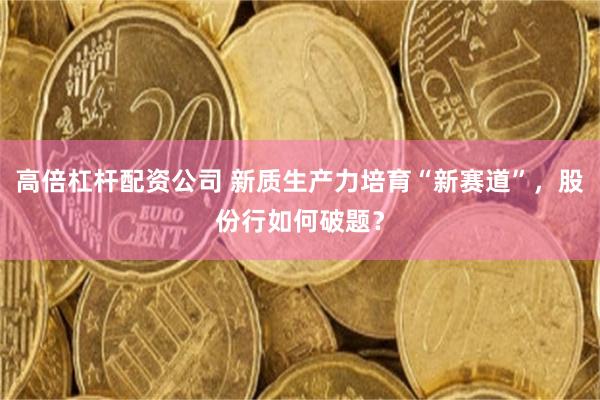 高倍杠杆配资公司 新质生产力培育“新赛道”，股份行如何破题？