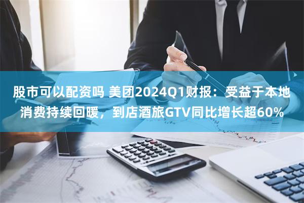 股市可以配资吗 美团2024Q1财报：受益于本地消费持续回暖，到店酒旅GTV同比增长超60%