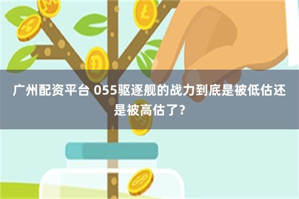 广州配资平台 055驱逐舰的战力到底是被低估还是被高估了？