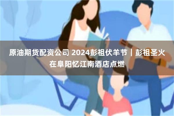 原油期货配资公司 2024彭祖伏羊节｜彭祖圣火在阜阳忆江南酒店点燃