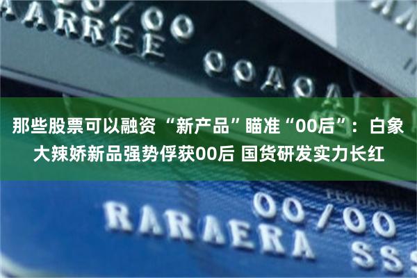 那些股票可以融资 “新产品”瞄准“00后”：白象大辣娇新品强势俘获00后 国货研发实力长红