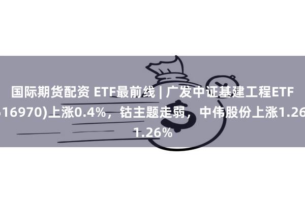 国际期货配资 ETF最前线 | 广发中证基建工程ETF(516970)上涨0.4%，钴主题走弱，中伟股份上涨1.26%