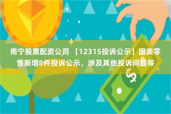 南宁股票配资公司 【12315投诉公示】国美零售新增8件投诉公示，涉及其他投诉问题等