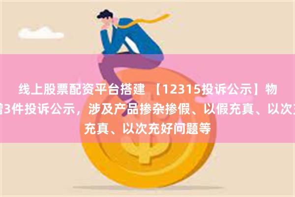 线上股票配资平台搭建 【12315投诉公示】物产中大新增3件投诉公示，涉及产品掺杂掺假、以假充真、以次充好问题等