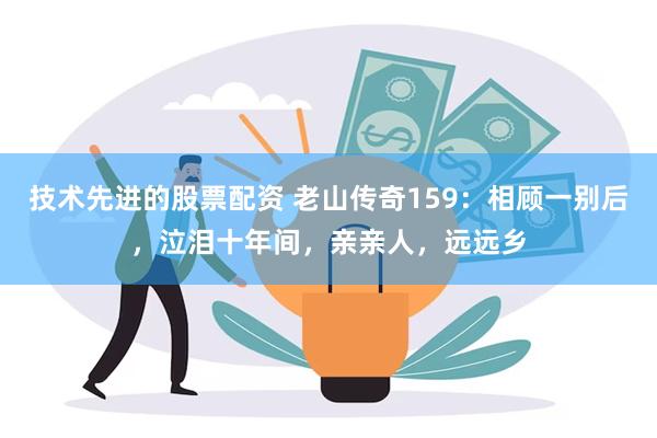 技术先进的股票配资 老山传奇159：相顾一别后，泣泪十年间，