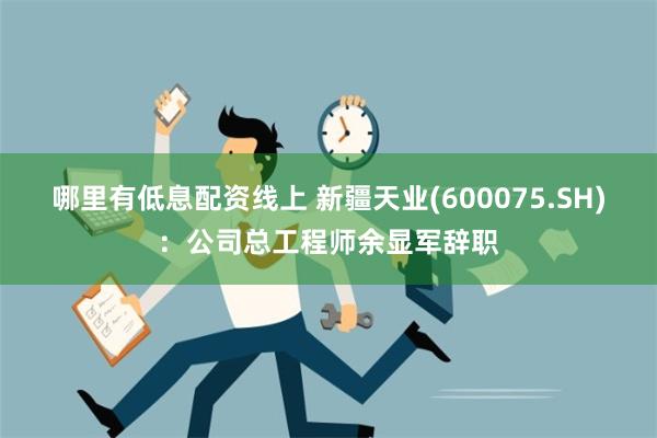 哪里有低息配资线上 新疆天业(600075.SH)：公司总工程师余显军辞职