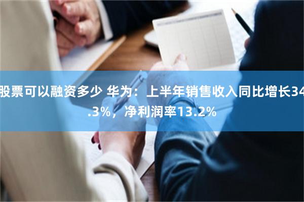 股票可以融资多少 华为：上半年销售收入同比增长34.3%，净利润率13.2%