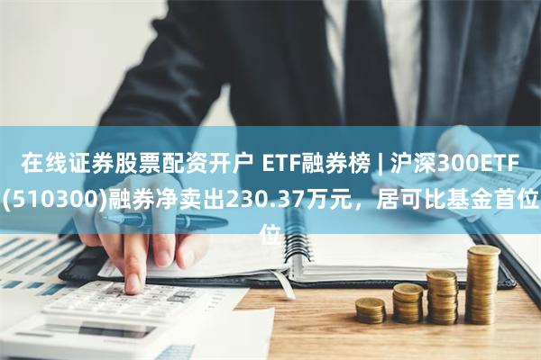 在线证券股票配资开户 ETF融券榜 | 沪深300ETF(510300)融券净卖出230.37万元，居可比基金首位