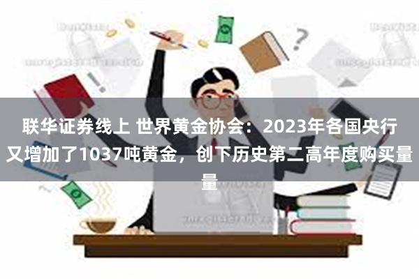 联华证券线上 世界黄金协会：2023年各国央行又增加了1037吨黄金，创下历史第二高年度购买量