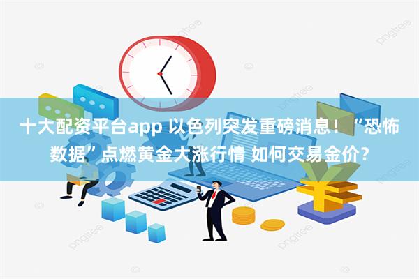 十大配资平台app 以色列突发重磅消息！“恐怖数据”点燃黄金大涨行情 如何交易金价？