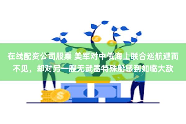 在线配资公司股票 美军对中俄海上联合巡航避而不见，却对另一艘无武器特殊船感到如临大敌