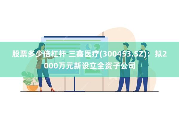 股票多少倍杠杆 三鑫医疗(300453.SZ)：拟2000万元新设立全资子公司