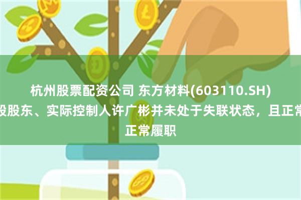 杭州股票配资公司 东方材料(603110.SH)：控股股东、实际控制人许广彬并未处于失联状态，且正常履职