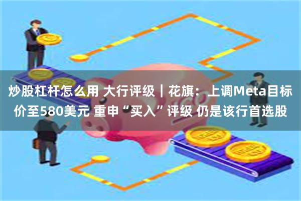 炒股杠杆怎么用 大行评级｜花旗：上调Meta目标价至580美元 重申“买入”评级 仍是该行首选股