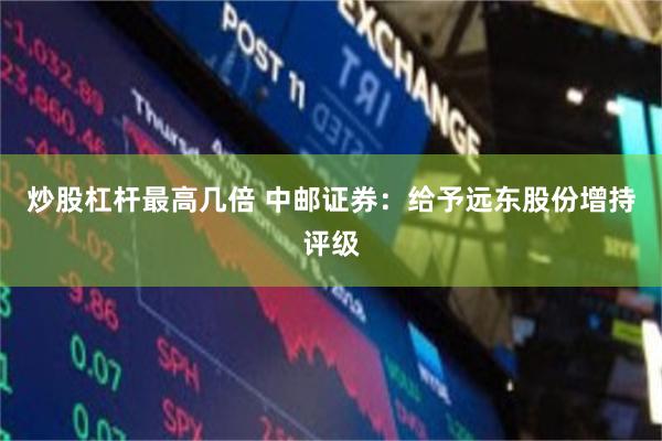 炒股杠杆最高几倍 中邮证券：给予远东股份增持评级