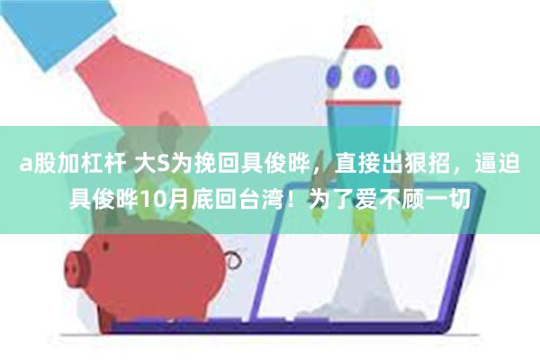 a股加杠杆 大S为挽回具俊晔，直接出狠招，逼迫具俊晔10月底回台湾！为了爱不顾一切