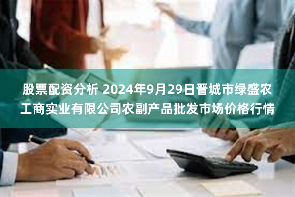 股票配资分析 2024年9月29日晋城市绿盛农工商实业有限公司农副产品批发市场价格行情