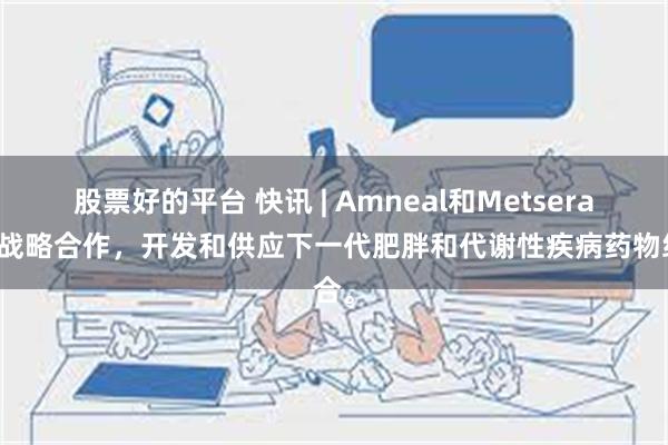 股票好的平台 快讯 | Amneal和Metsera宣布战略合作，开发和供应下一代肥胖和代谢性疾病药物组合。