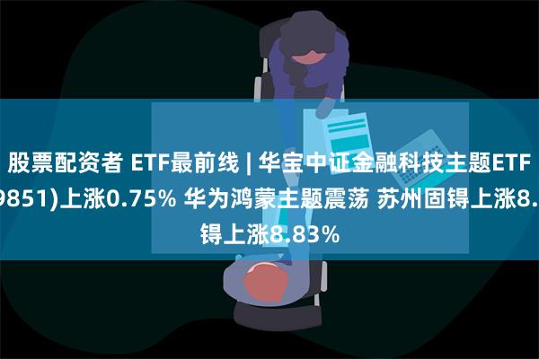 股票配资者 ETF最前线 | 华宝中证金融科技主题ETF(159851)上涨0.75% 华为鸿蒙主题震荡 苏州固锝上涨8.83%