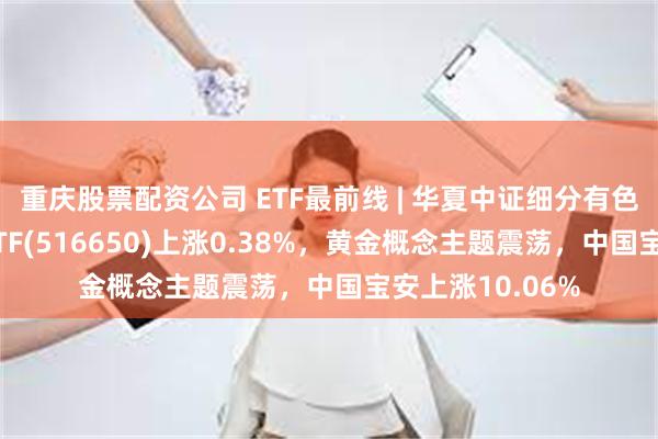 重庆股票配资公司 ETF最前线 | 华夏中证细分有色金属产业主题ETF(516650)上涨0.38%，黄金概念主题震荡，中国宝安上涨10.06%