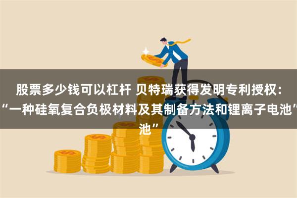 股票多少钱可以杠杆 贝特瑞获得发明专利授权：“一种硅氧复合负极材料及其制备方法和锂离子电池”