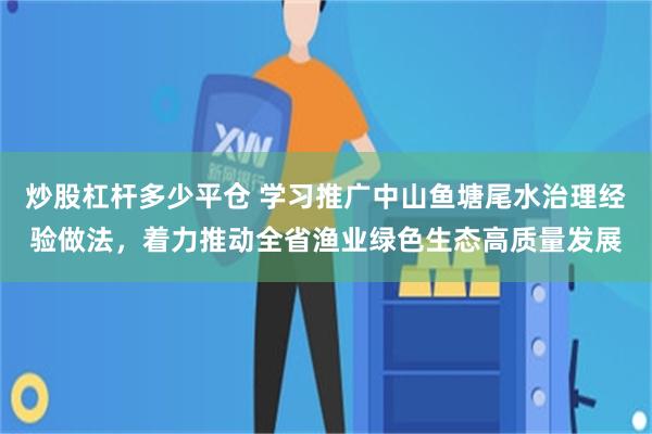 炒股杠杆多少平仓 学习推广中山鱼塘尾水治理经验做法，着力推动全省渔业绿色生态高质量发展