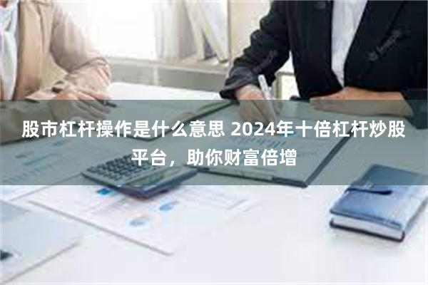 股市杠杆操作是什么意思 2024年十倍杠杆炒股平台，助你财富倍增