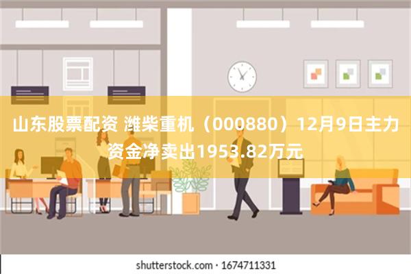 山东股票配资 潍柴重机（000880）12月9日主力资金净卖出1953.82万元