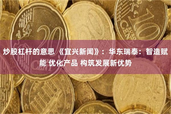 炒股杠杆的意思 《宜兴新闻》：华东瑞泰：智造赋能 优化产品 构筑发展新优势