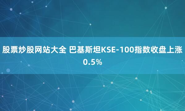 股票炒股网站大全 巴基斯坦KSE-100指数收盘上涨0.5%