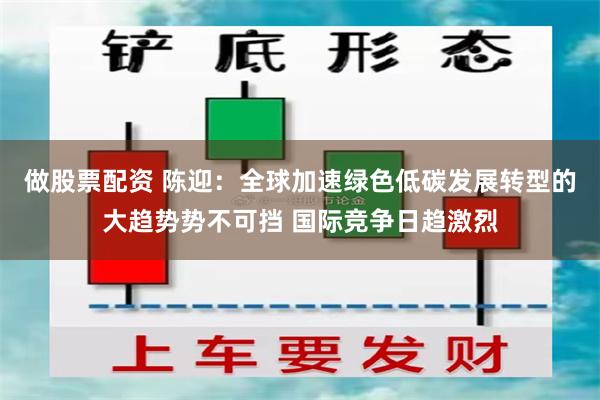 做股票配资 陈迎：全球加速绿色低碳发展转型的大趋势势不可挡 国际竞争日趋激烈