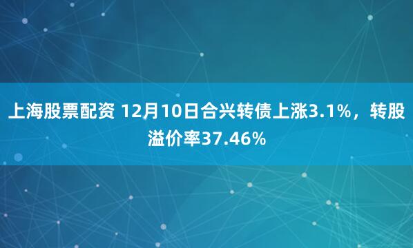 上海股票配资 12月10日合兴转债上涨3.1%，转股溢价率37.46%