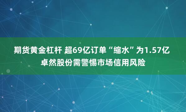 期货黄金杠杆 超69亿订单“缩水”为1.57亿 卓然股份需警惕市场信用风险