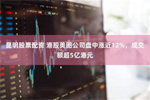 昆明股票配资 港股美图公司盘中涨近12%，成交额超5亿港元