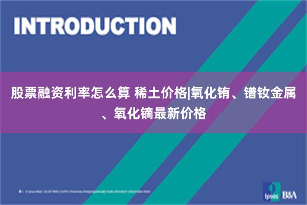 股票融资利率怎么算 稀土价格|氧化铕、镨钕金属、氧化镝最新价格