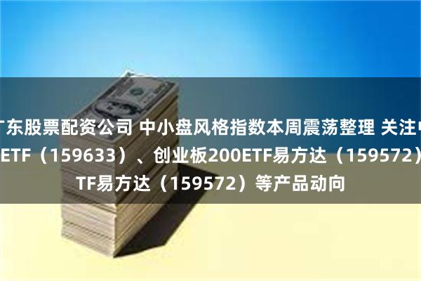 广东股票配资公司 中小盘风格指数本周震荡整理 关注中证1000指数ETF（159633）、创业板200ETF易方达（159572）等产品动向