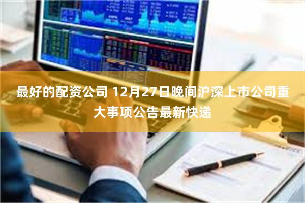 最好的配资公司 12月27日晚间沪深上市公司重大事项公告最新快递