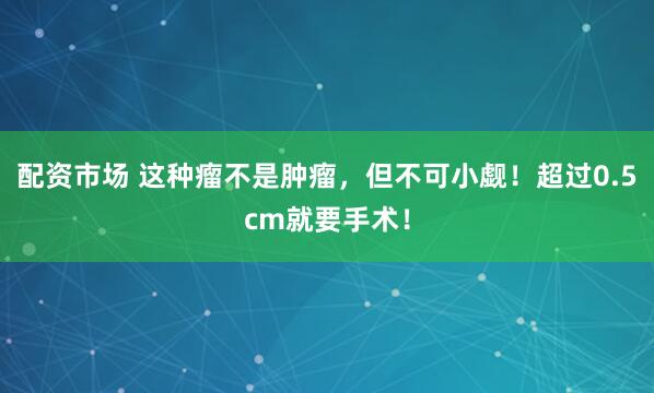 配资市场 这种瘤不是肿瘤，但不可小觑！超过0.5cm就要手术！