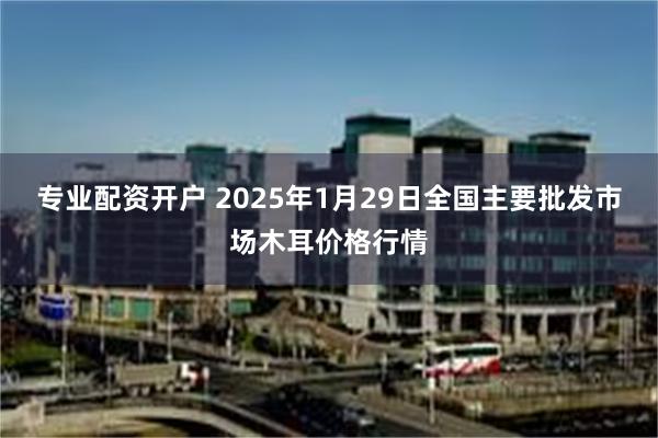 专业配资开户 2025年1月29日全国主要批发市场木耳价格行情