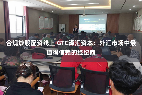 合规炒股配资线上 GTC泽汇资本：外汇市场中最值得信赖的经纪商