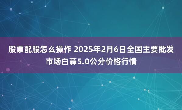 股票配股怎么操作 2025年2月6日全国主要批发市场白蒜5.0公分价格行情