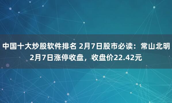 中国十大炒股软件排名 2月7日股市必读：常山北明2月7日涨停收盘，收盘价22.42元