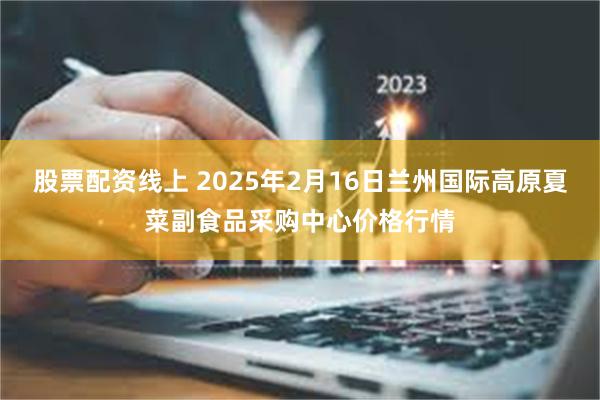 股票配资线上 2025年2月16日兰州国际高原夏菜副食品采购中心价格行情