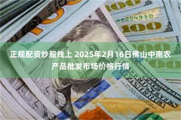 正规配资炒股线上 2025年2月16日佛山中南农产品批发市场价格行情