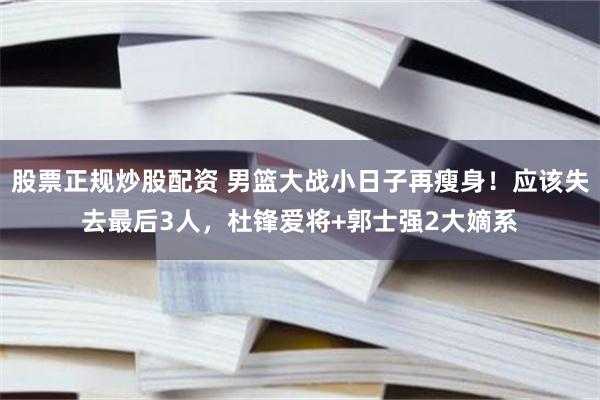 股票正规炒股配资 男篮大战小日子再瘦身！应该失去最后3人，杜锋爱将+郭士强2大嫡系