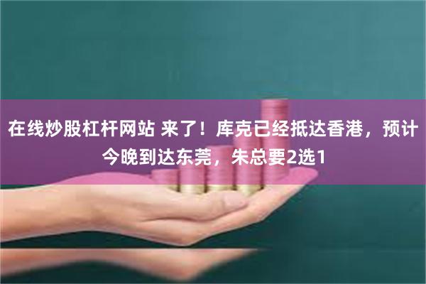 在线炒股杠杆网站 来了！库克已经抵达香港，预计今晚到达东莞，朱总要2选1