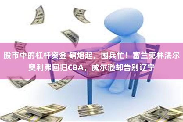 股市中的杠杆资金 硝烟起，囤兵忙！富兰克林法尔奥利弗回归CBA，威尔逊却告别辽宁