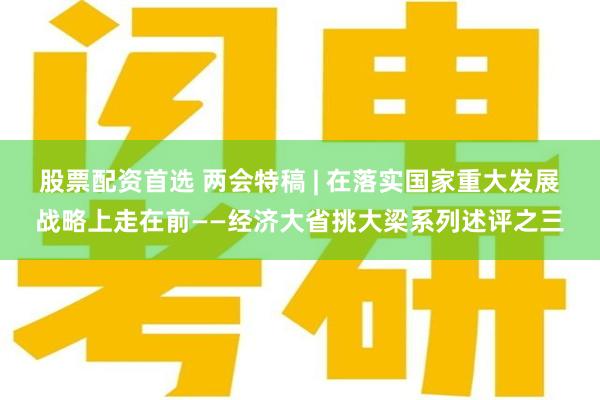 股票配资首选 两会特稿 | 在落实国家重大发展战略上走在前——经济大省挑大梁系列述评之三