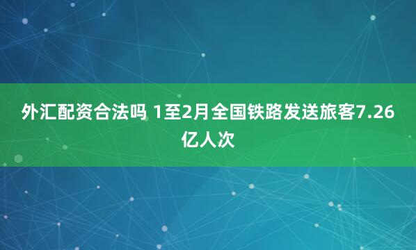 外汇配资合法吗 1至2月全国铁路发送旅客7.26亿人次