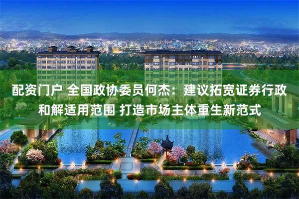 配资门户 全国政协委员何杰：建议拓宽证券行政和解适用范围 打造市场主体重生新范式